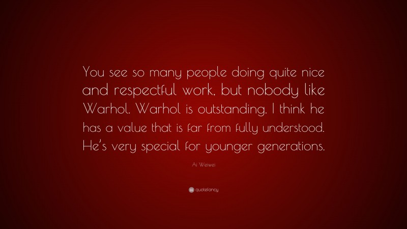 Ai Weiwei Quote: “You see so many people doing quite nice and respectful work, but nobody like Warhol. Warhol is outstanding. I think he has a value that is far from fully understood. He’s very special for younger generations.”