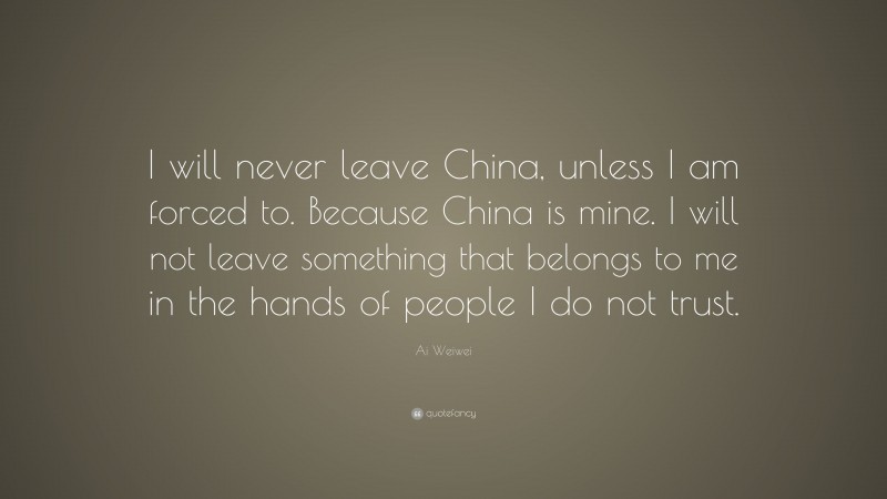 Ai Weiwei Quote: “I will never leave China, unless I am forced to. Because China is mine. I will not leave something that belongs to me in the hands of people I do not trust.”
