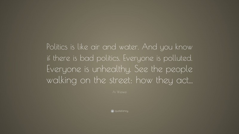 Ai Weiwei Quote: “Politics is like air and water. And you know if there is bad politics. Everyone is polluted. Everyone is unhealthy. See the people walking on the street: how they act...”