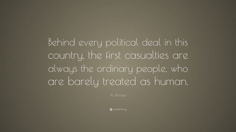 Ai Weiwei Quote: “Behind every political deal in this country, the first casualties are always the ordinary people, who are barely treated as human.”