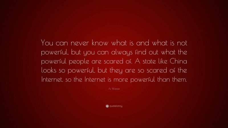 Ai Weiwei Quote: “You can never know what is and what is not powerful, but you can always find out what the powerful people are scared of. A state like China looks so powerful, but they are so scared of the Internet, so the Internet is more powerful than them.”