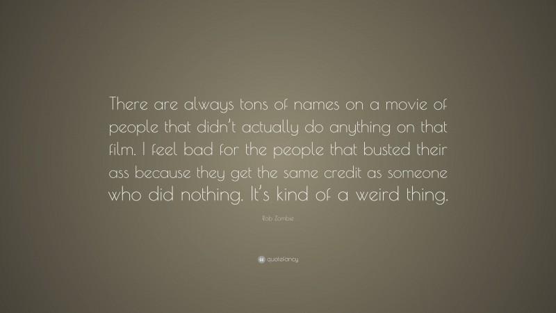 Rob Zombie Quote: “There are always tons of names on a movie of people that didn’t actually do anything on that film. I feel bad for the people that busted their ass because they get the same credit as someone who did nothing. It’s kind of a weird thing.”