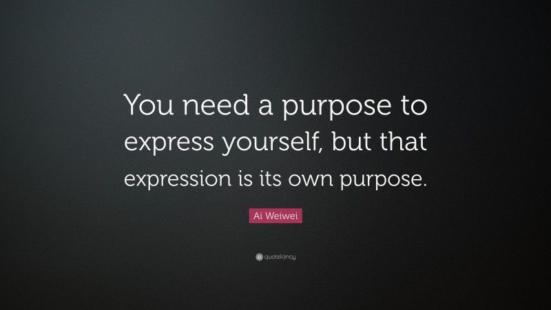 Ai Weiwei Quote: “You need a purpose to express yourself, but that expression is its own purpose.”