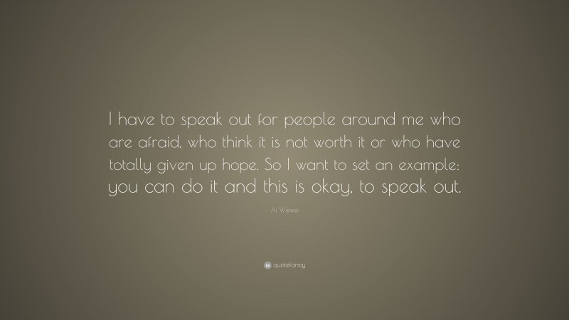 Ai Weiwei Quote: “I have to speak out for people around me who are afraid, who think it is not worth it or who have totally given up hope. So I want to set an example: you can do it and this is okay, to speak out.”
