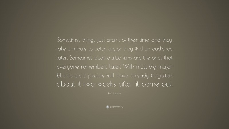 Rob Zombie Quote: “Sometimes things just aren’t of their time, and they take a minute to catch on, or they find an audience later. Sometimes bizarre little films are the ones that everyone remembers later. With most big major blockbusters, people will have already forgotten about it two weeks after it came out.”
