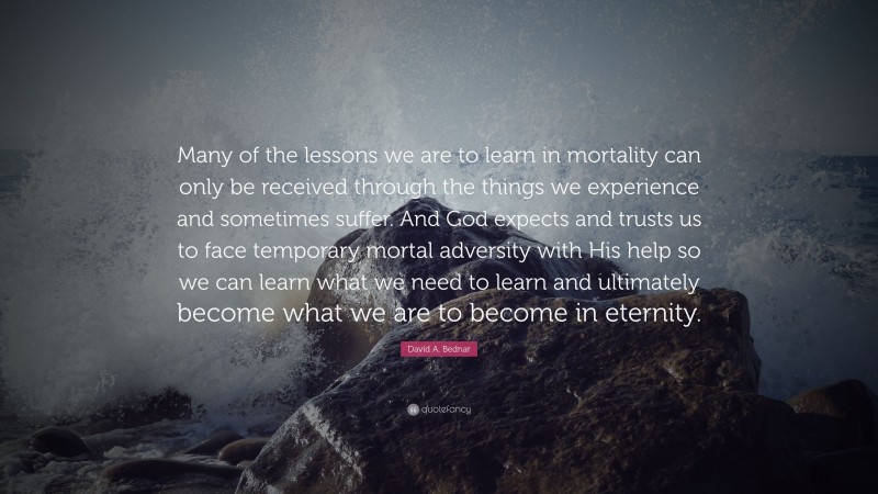 David A. Bednar Quote: “Many of the lessons we are to learn in mortality can only be received through the things we experience and sometimes suffer. And God expects and trusts us to face temporary mortal adversity with His help so we can learn what we need to learn and ultimately become what we are to become in eternity.”