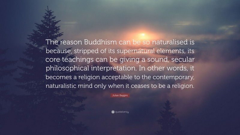 Julian Baggini Quote: “The reason Buddhism can be so naturalised is because, stripped of its supernatural elements, its core teachings can be giving a sound, secular philosophical interpretation. In other words, it becomes a religion acceptable to the contemporary, naturalistic mind only when it ceases to be a religion.”