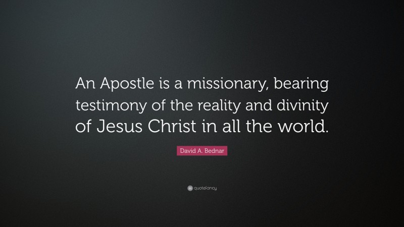 David A. Bednar Quote: “An Apostle is a missionary, bearing testimony of the reality and divinity of Jesus Christ in all the world.”