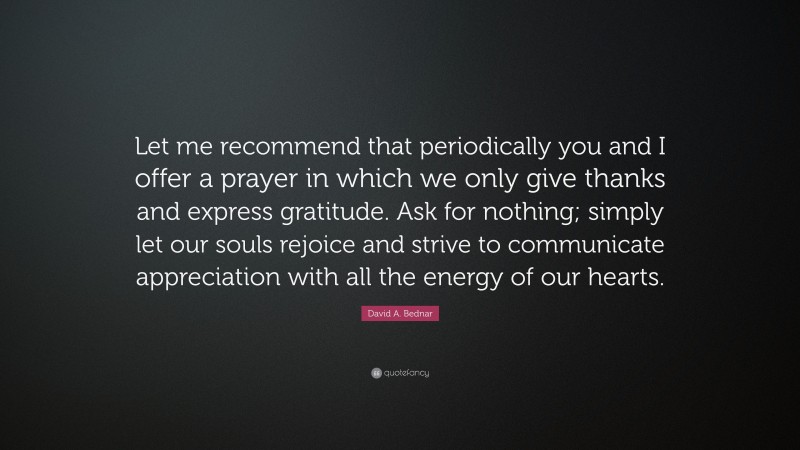 David A. Bednar Quote: “Let me recommend that periodically you and I offer a prayer in which we only give thanks and express gratitude. Ask for nothing; simply let our souls rejoice and strive to communicate appreciation with all the energy of our hearts.”