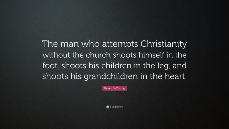 Kevin DeYoung Quote: “The man who attempts Christianity without the church shoots himself in the foot, shoots his children in the leg, and shoots his grandchildren in the heart.”