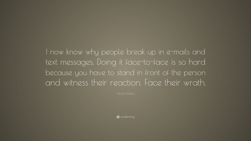 Simone Elkeles Quote: “I now know why people break up in e-mails and text messages. Doing it face-to-face is so hard because you have to stand in front of the person and witness their reaction. Face their wrath.”