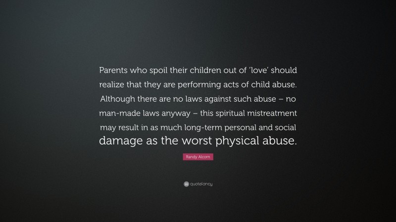 Randy Alcorn Quote: “Parents who spoil their children out of ‘love’ should realize that they are performing acts of child abuse. Although there are no laws against such abuse – no man-made laws anyway – this spiritual mistreatment may result in as much long-term personal and social damage as the worst physical abuse.”