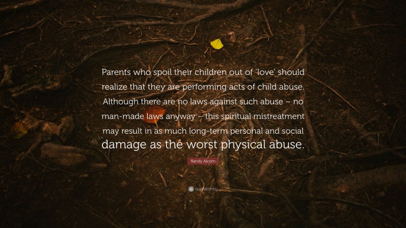 Randy Alcorn Quote: “Parents who spoil their children out of ‘love’ should realize that they are performing acts of child abuse. Although there are no laws against such abuse – no man-made laws anyway – this spiritual mistreatment may result in as much long-term personal and social damage as the worst physical abuse.”