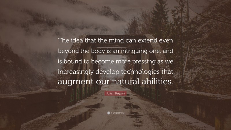 Julian Baggini Quote: “The idea that the mind can extend even beyond the body is an intriguing one, and is bound to become more pressing as we increasingly develop technologies that augment our natural abilities.”