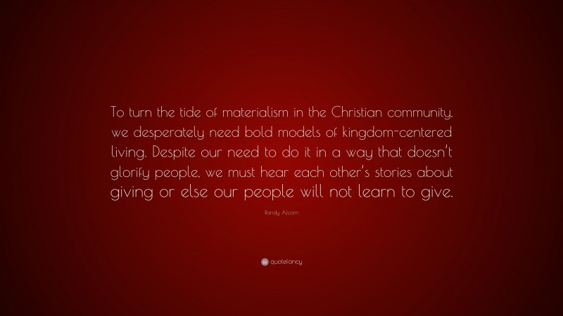 Randy Alcorn Quote: “To turn the tide of materialism in the Christian community, we desperately need bold models of kingdom-centered living. Despite our need to do it in a way that doesn’t glorify people, we must hear each other’s stories about giving or else our people will not learn to give.”