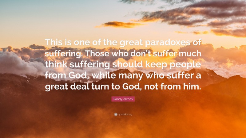 Randy Alcorn Quote: “This is one of the great paradoxes of suffering. Those who don’t suffer much think suffering should keep people from God, while many who suffer a great deal turn to God, not from him.”