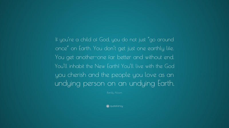 Randy Alcorn Quote: “If you’re a child of God, you do not just “go around once” on Earth. You don’t get just one earthly life. You get another-one far better and without end. You’ll inhabit the New Earth! You’ll live with the God you cherish and the people you love as an undying person on an undying Earth.”