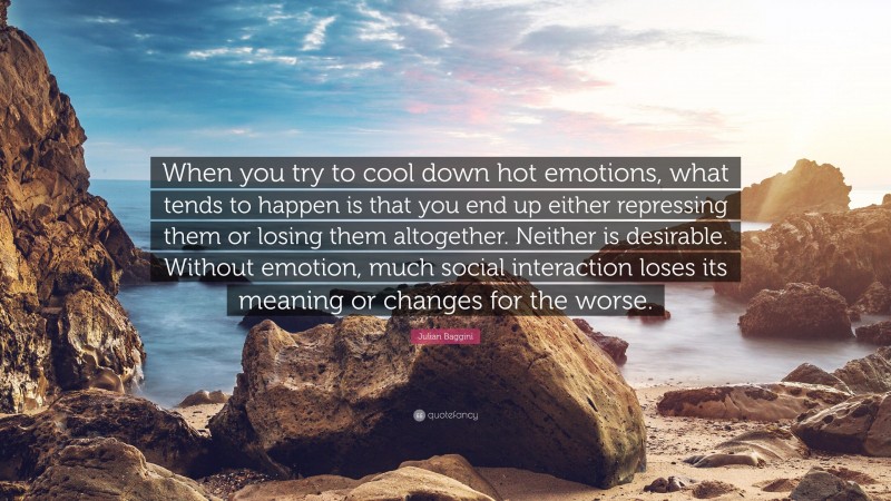 Julian Baggini Quote: “When you try to cool down hot emotions, what tends to happen is that you end up either repressing them or losing them altogether. Neither is desirable. Without emotion, much social interaction loses its meaning or changes for the worse.”