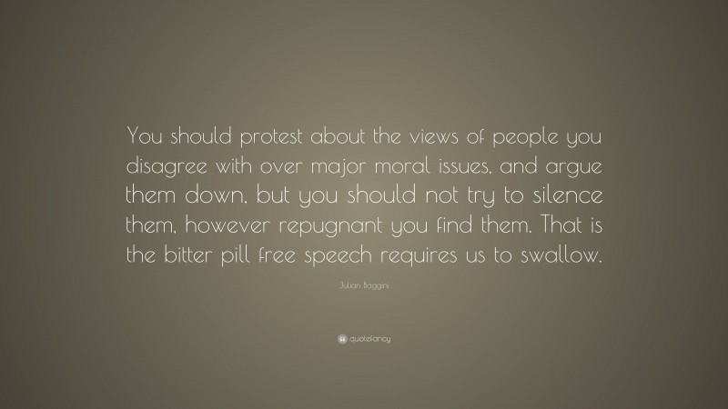 Julian Baggini Quote: “You should protest about the views of people you disagree with over major moral issues, and argue them down, but you should not try to silence them, however repugnant you find them. That is the bitter pill free speech requires us to swallow.”