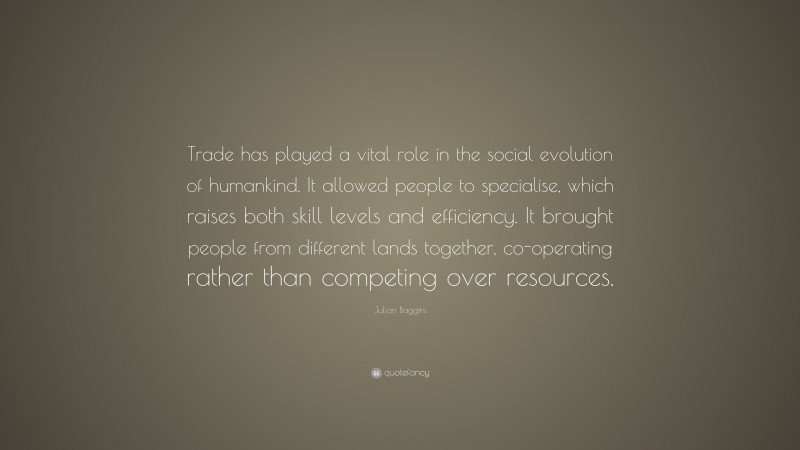 Julian Baggini Quote: “Trade has played a vital role in the social evolution of humankind. It allowed people to specialise, which raises both skill levels and efficiency. It brought people from different lands together, co-operating rather than competing over resources.”