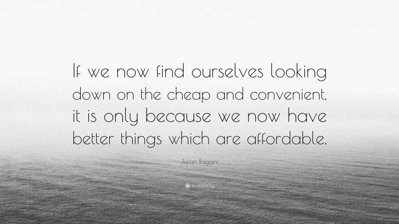 Julian Baggini Quote: “If we now find ourselves looking down on the cheap and convenient, it is only because we now have better things which are affordable.”