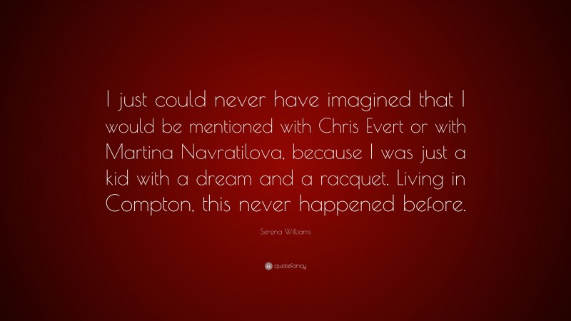 Serena Williams Quote: “I just could never have imagined that I would be mentioned with Chris Evert or with Martina Navratilova, because I was just a kid with a dream and a racquet. Living in Compton, this never happened before.”