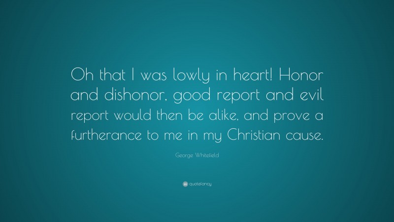 George Whitefield Quote: “Oh that I was lowly in heart! Honor and dishonor, good report and evil report would then be alike, and prove a furtherance to me in my Christian cause.”
