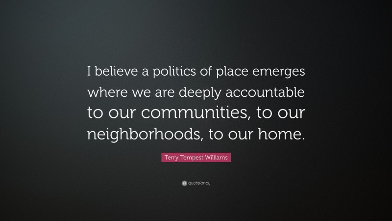 Terry Tempest Williams Quote: “I believe a politics of place emerges where we are deeply accountable to our communities, to our neighborhoods, to our home.”