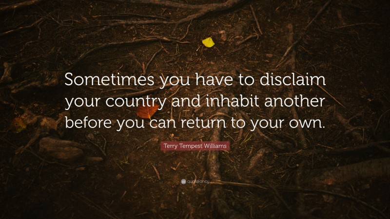 Terry Tempest Williams Quote: “Sometimes you have to disclaim your country and inhabit another before you can return to your own.”