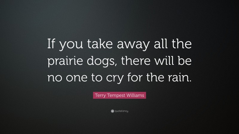 Terry Tempest Williams Quote: “If you take away all the prairie dogs, there will be no one to cry for the rain.”