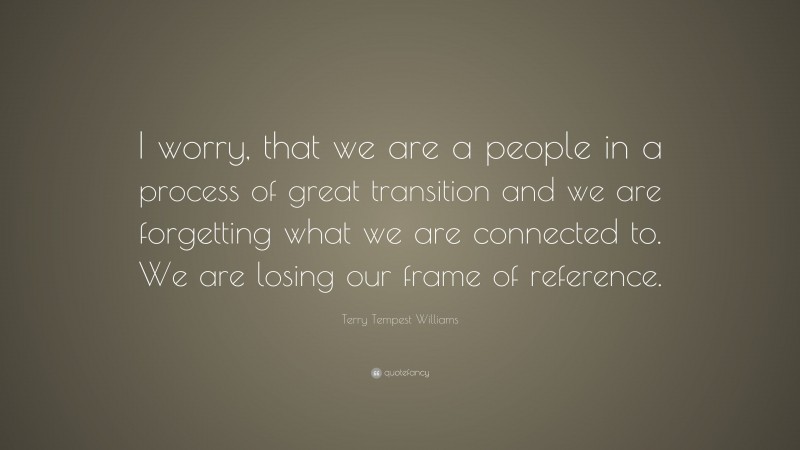 Terry Tempest Williams Quote: “I worry, that we are a people in a process of great transition and we are forgetting what we are connected to. We are losing our frame of reference.”