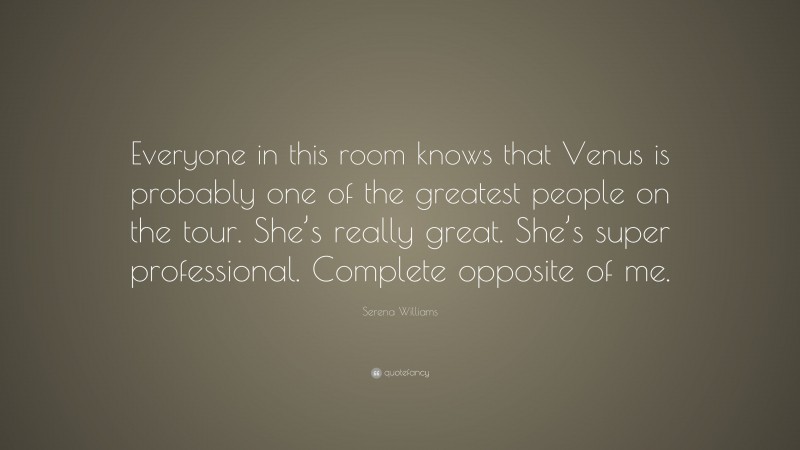 Serena Williams Quote: “Everyone in this room knows that Venus is probably one of the greatest people on the tour. She’s really great. She’s super professional. Complete opposite of me.”