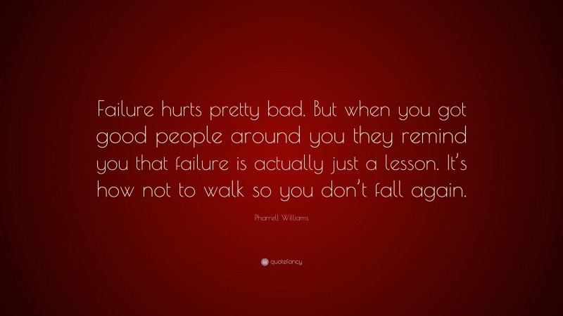 Pharrell Williams Quote: “Failure hurts pretty bad. But when you got good people around you they remind you that failure is actually just a lesson. It’s how not to walk so you don’t fall again.”