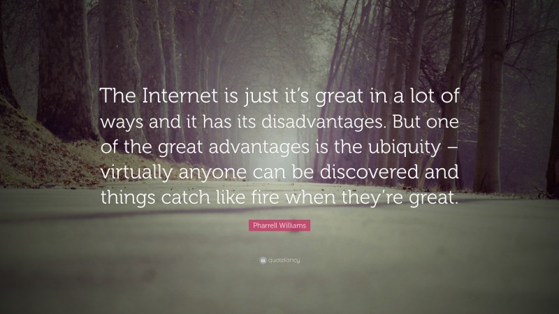 Pharrell Williams Quote: “The Internet is just it’s great in a lot of ways and it has its disadvantages. But one of the great advantages is the ubiquity – virtually anyone can be discovered and things catch like fire when they’re great.”