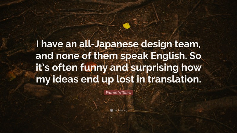 Pharrell Williams Quote: “I have an all-Japanese design team, and none of them speak English. So it’s often funny and surprising how my ideas end up lost in translation.”