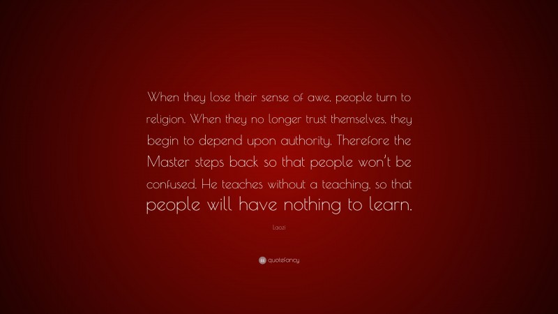Laozi Quote: “When they lose their sense of awe, people turn to religion. When they no longer trust themselves, they begin to depend upon authority. Therefore the Master steps back so that people won’t be confused. He teaches without a teaching, so that people will have nothing to learn.”
