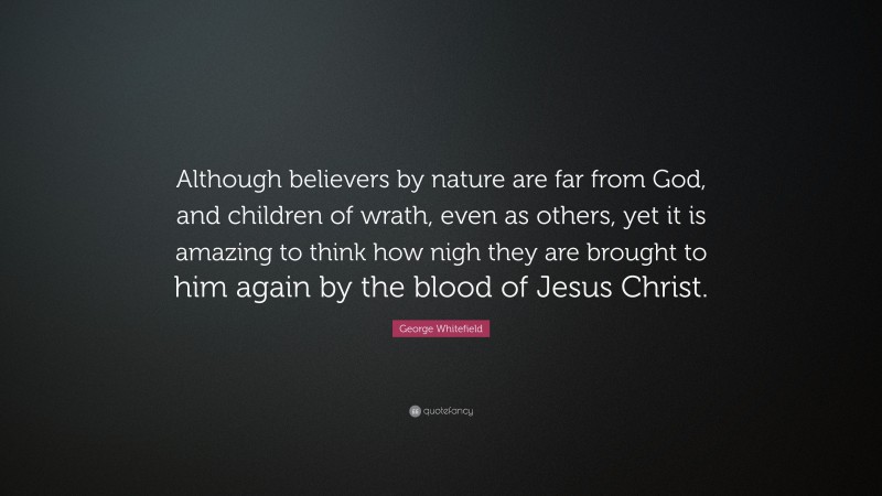 George Whitefield Quote: “Although believers by nature are far from God, and children of wrath, even as others, yet it is amazing to think how nigh they are brought to him again by the blood of Jesus Christ.”