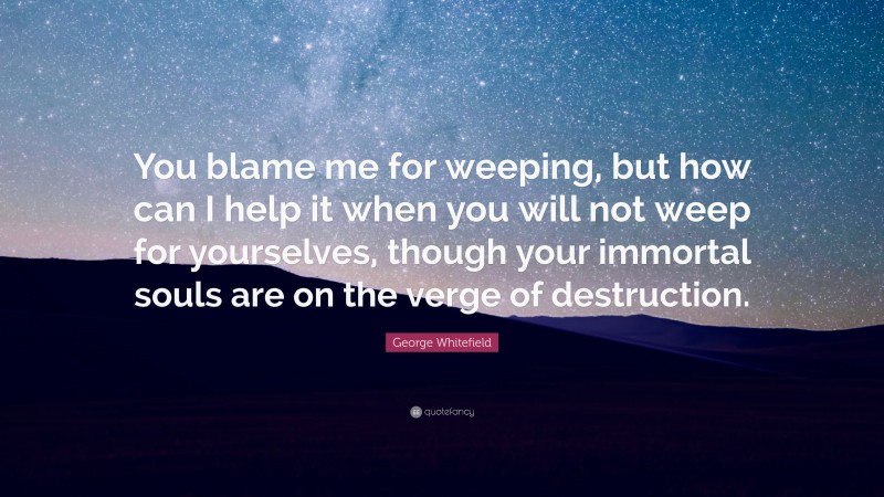 George Whitefield Quote: “You blame me for weeping, but how can I help it when you will not weep for yourselves, though your immortal souls are on the verge of destruction.”