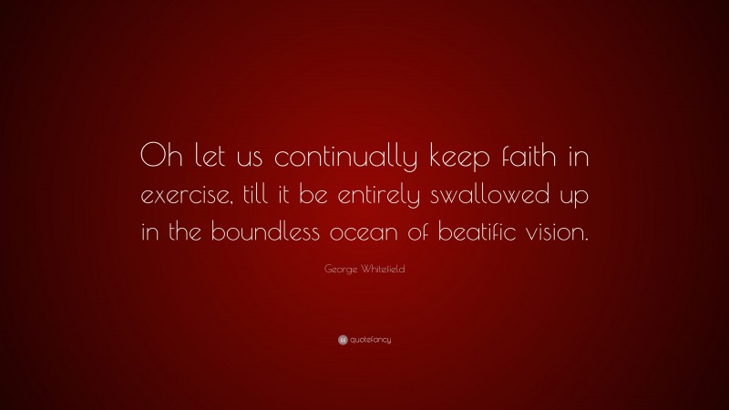 George Whitefield Quote: “Oh let us continually keep faith in exercise, till it be entirely swallowed up in the boundless ocean of beatific vision.”