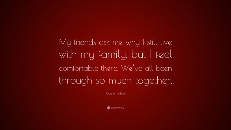 Shaun White Quote: “My friends ask me why I still live with my family, but I feel comfortable there. We’ve all been through so much together.”