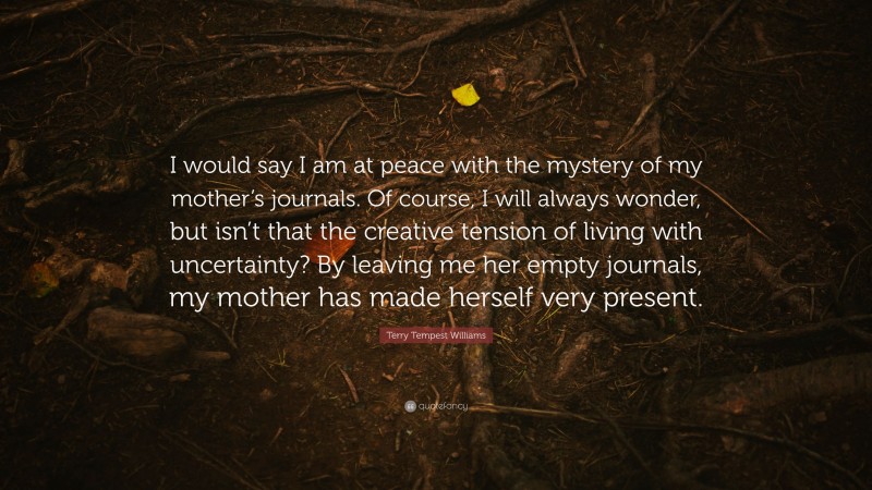 Terry Tempest Williams Quote: “I would say I am at peace with the mystery of my mother’s journals. Of course, I will always wonder, but isn’t that the creative tension of living with uncertainty? By leaving me her empty journals, my mother has made herself very present.”