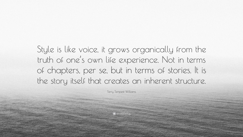 Terry Tempest Williams Quote: “Style is like voice, it grows organically from the truth of one’s own life experience. Not in terms of chapters, per se, but in terms of stories. It is the story itself that creates an inherent structure.”