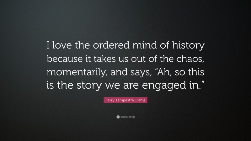 Terry Tempest Williams Quote: “I love the ordered mind of history because it takes us out of the chaos, momentarily, and says, “Ah, so this is the story we are engaged in.””