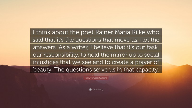 Terry Tempest Williams Quote: “I think about the poet Rainer Maria Rilke who said that it’s the questions that move us, not the answers. As a writer, I believe that it’s our task, our responsibility, to hold the mirror up to social injustices that we see and to create a prayer of beauty. The questions serve us in that capacity.”