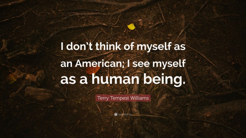 Terry Tempest Williams Quote: “I don’t think of myself as an American; I see myself as a human being.”