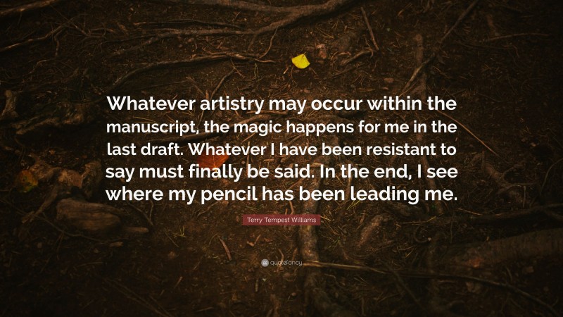 Terry Tempest Williams Quote: “Whatever artistry may occur within the manuscript, the magic happens for me in the last draft. Whatever I have been resistant to say must finally be said. In the end, I see where my pencil has been leading me.”