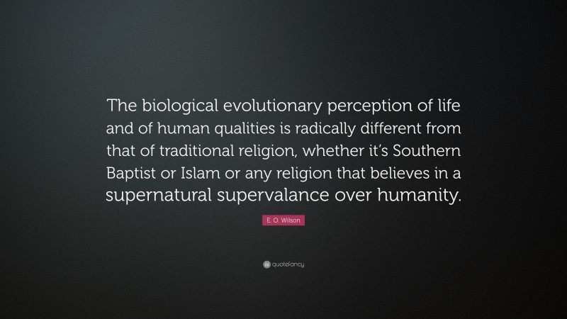 E. O. Wilson Quote: “The biological evolutionary perception of life and of human qualities is radically different from that of traditional religion, whether it’s Southern Baptist or Islam or any religion that believes in a supernatural supervalance over humanity.”