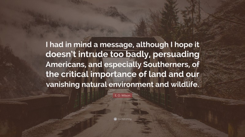 E. O. Wilson Quote: “I had in mind a message, although I hope it doesn’t intrude too badly, persuading Americans, and especially Southerners, of the critical importance of land and our vanishing natural environment and wildlife.”