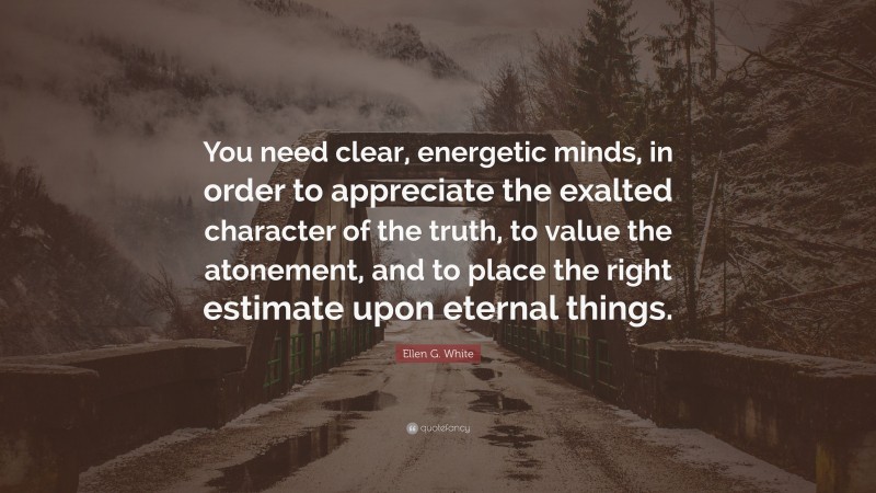 Ellen G. White Quote: “You need clear, energetic minds, in order to appreciate the exalted character of the truth, to value the atonement, and to place the right estimate upon eternal things.”