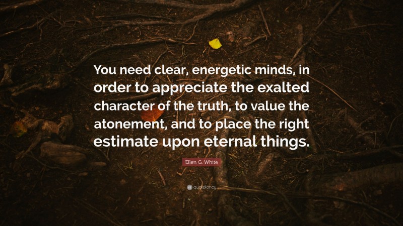 Ellen G. White Quote: “You need clear, energetic minds, in order to appreciate the exalted character of the truth, to value the atonement, and to place the right estimate upon eternal things.”